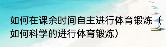 如何在课余时间自主进行体育锻炼（如何科学的进行体育锻炼）