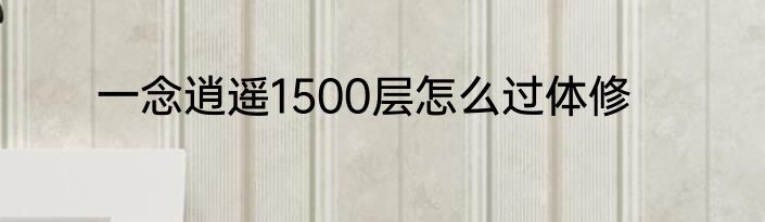 一念逍遥1500层怎么过体修