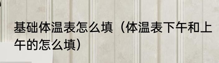 基础体温表怎么填（体温表下午和上午的怎么填）