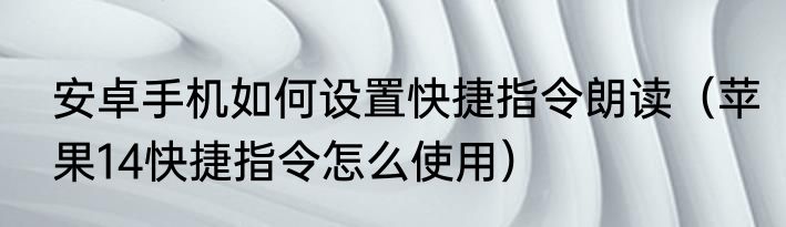 安卓手机如何设置快捷指令朗读（苹果14快捷指令怎么使用）