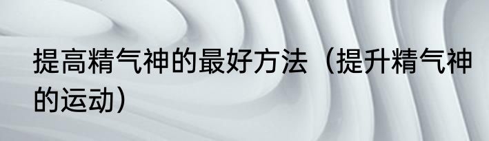 提高精气神的最好方法（提升精气神的运动）