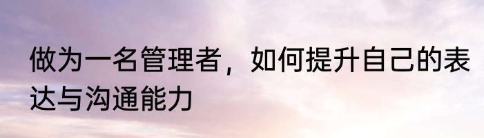 做为一名管理者，如何提升自己的表达与沟通能力