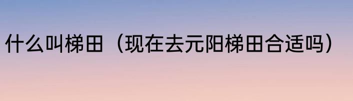 什么叫梯田（现在去元阳梯田合适吗）