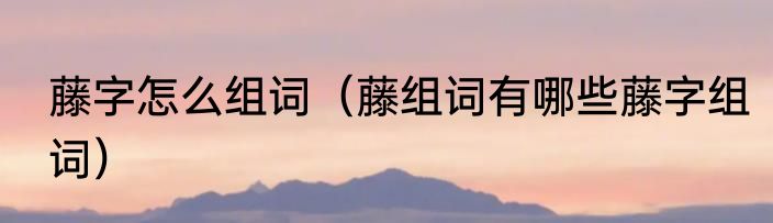 藤字怎么组词（藤组词有哪些藤字组词）