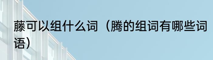 藤可以组什么词（腾的组词有哪些词语）