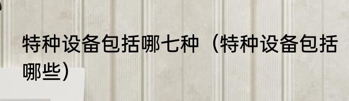 特种设备包括哪七种（特种设备包括哪些）