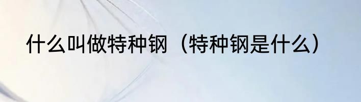什么叫做特种钢（特种钢是什么）