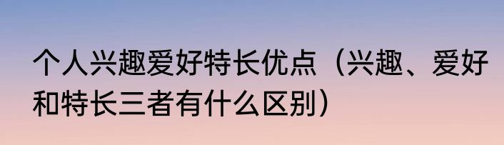 个人兴趣爱好特长优点（兴趣、爱好和特长三者有什么区别）