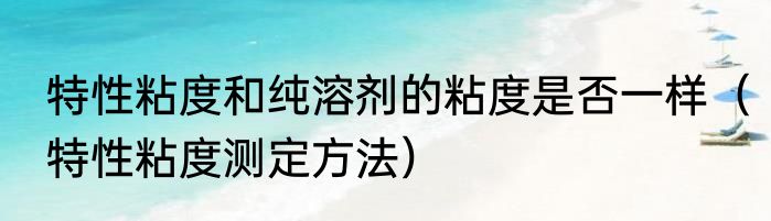 特性粘度和纯溶剂的粘度是否一样（特性粘度测定方法）