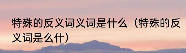 特殊的反义词义词是什么（特殊的反义词是么什）