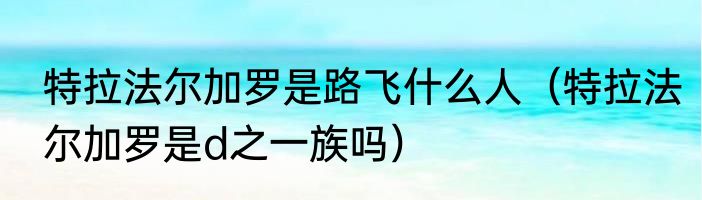 特拉法尔加罗是路飞什么人（特拉法尔加罗是d之一族吗）