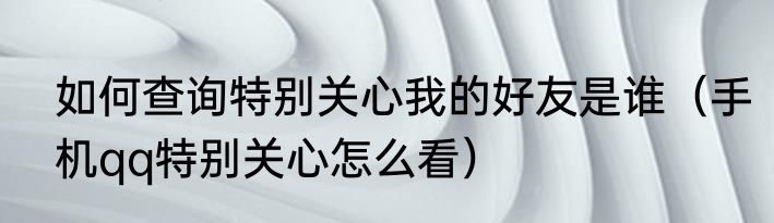 如何查询特别关心我的好友是谁（手机qq特别关心怎么看）