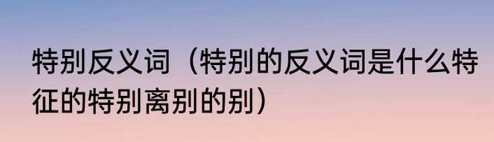 特别反义词（特别的反义词是什么特征的特别离别的别）