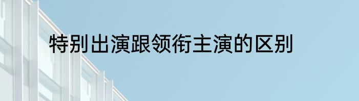 特别出演跟领衔主演的区别