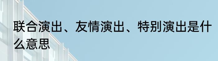 联合演出、友情演出、特别演出是什么意思
