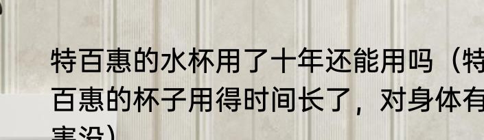 特百惠的水杯用了十年还能用吗（特百惠的杯子用得时间长了，对身体有害没）