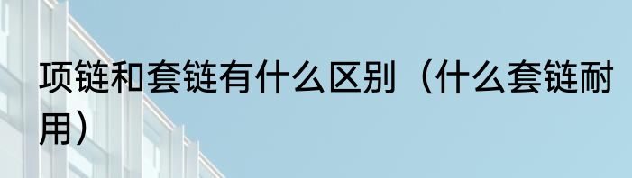 项链和套链有什么区别（什么套链耐用）