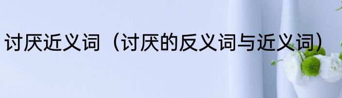 讨厌近义词（讨厌的反义词与近义词）