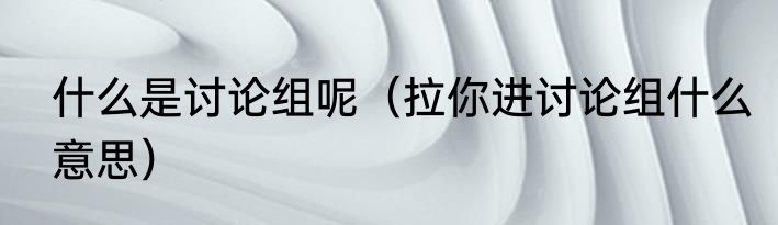 什么是讨论组呢（拉你进讨论组什么意思）