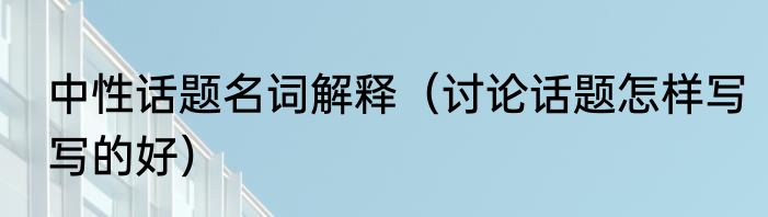 中性话题名词解释（讨论话题怎样写写的好）