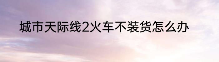 城市天际线2火车不装货怎么办