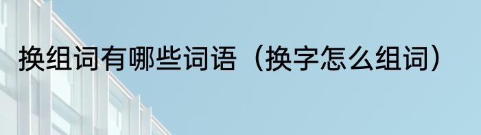 换组词有哪些词语（换字怎么组词）