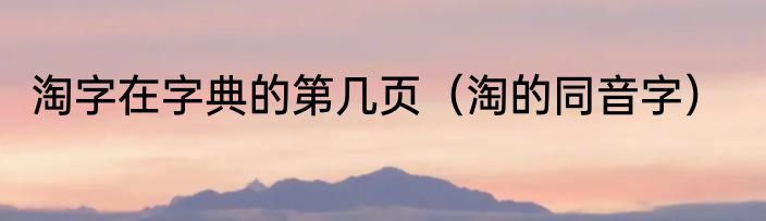 淘字在字典的第几页（淘的同音字）