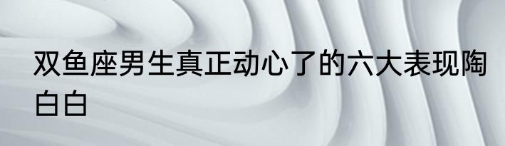 双鱼座男生真正动心了的六大表现陶白白