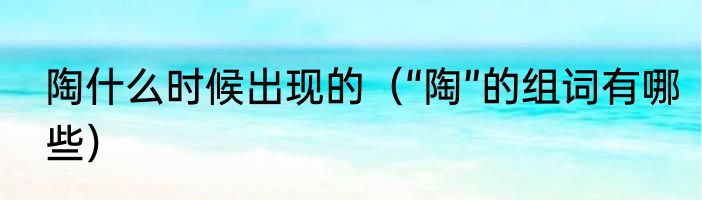 陶什么时候出现的（“陶”的组词有哪些）