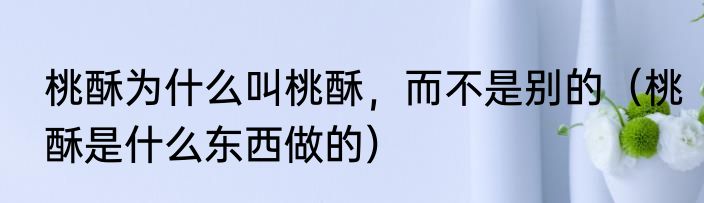 桃酥为什么叫桃酥，而不是别的（桃酥是什么东西做的）