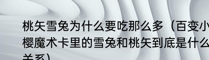 桃矢雪兔为什么要吃那么多（百变小樱魔术卡里的雪兔和桃矢到底是什么关系）