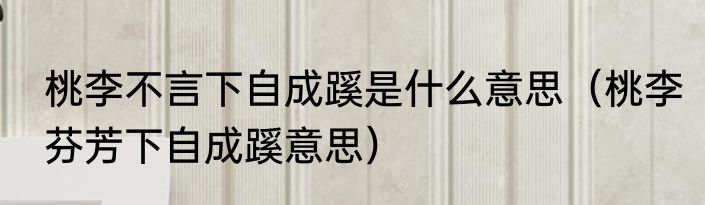 桃李不言下自成蹊是什么意思（桃李芬芳下自成蹊意思）