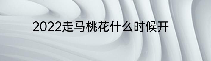 2022走马桃花什么时候开