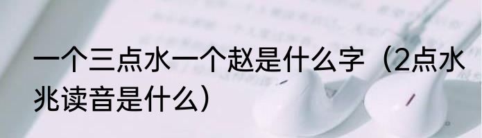 一个三点水一个赵是什么字（2点水兆读音是什么）