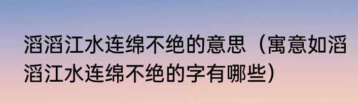 滔滔江水连绵不绝的意思（寓意如滔滔江水连绵不绝的字有哪些）