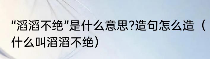 “滔滔不绝”是什么意思?造句怎么造（什么叫滔滔不绝）