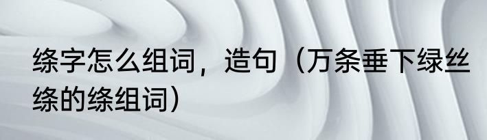 绦字怎么组词，造句（万条垂下绿丝绦的绦组词）