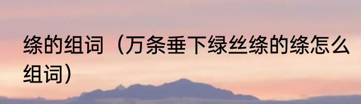绦的组词（万条垂下绿丝绦的绦怎么组词）