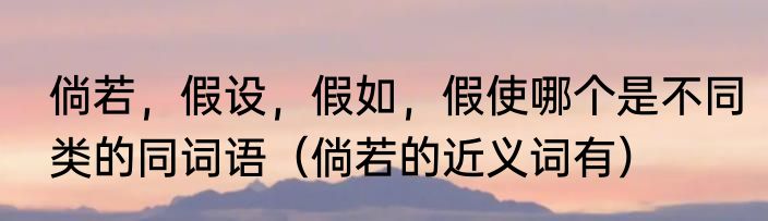 倘若，假设，假如，假使哪个是不同类的同词语（倘若的近义词有）