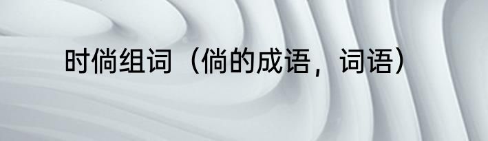 时倘组词（倘的成语，词语）