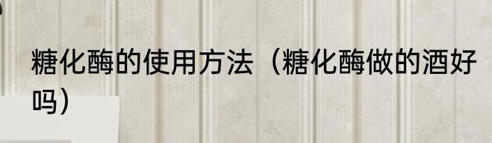 糖化酶的使用方法（糖化酶做的酒好吗）