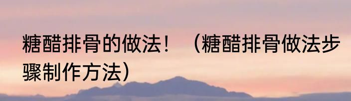 糖醋排骨的做法！（糖醋排骨做法步骤制作方法）