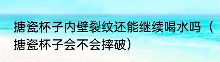 搪瓷杯子内壁裂纹还能继续喝水吗（搪瓷杯子会不会摔破）