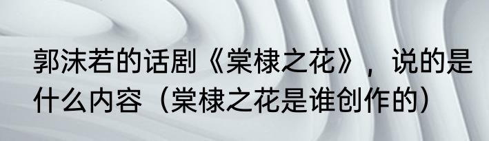 郭沫若的话剧《棠棣之花》，说的是什么内容（棠棣之花是谁创作的）