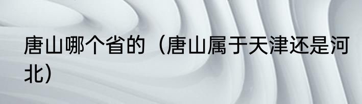 唐山哪个省的（唐山属于天津还是河北）