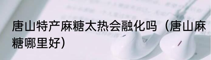 唐山特产麻糖太热会融化吗（唐山麻糖哪里好）