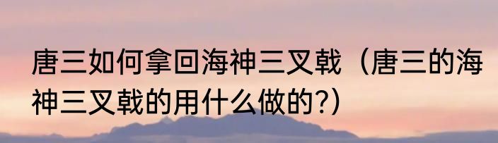 唐三如何拿回海神三叉戟（唐三的海神三叉戟的用什么做的?）
