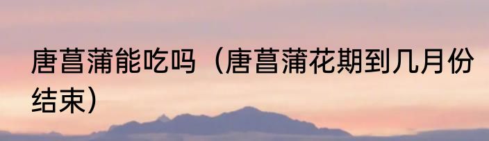 唐菖蒲能吃吗（唐菖蒲花期到几月份结束）