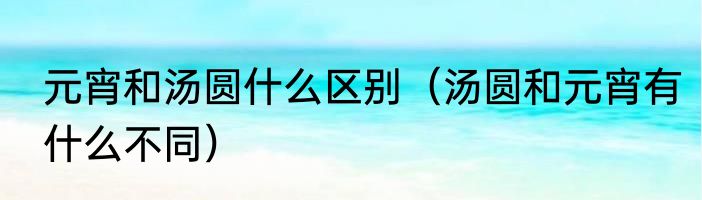 元宵和汤圆什么区别（汤圆和元宵有什么不同）