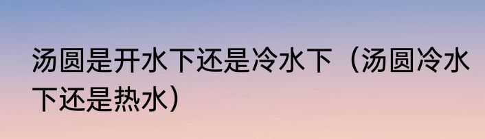 汤圆是开水下还是冷水下（汤圆冷水下还是热水）